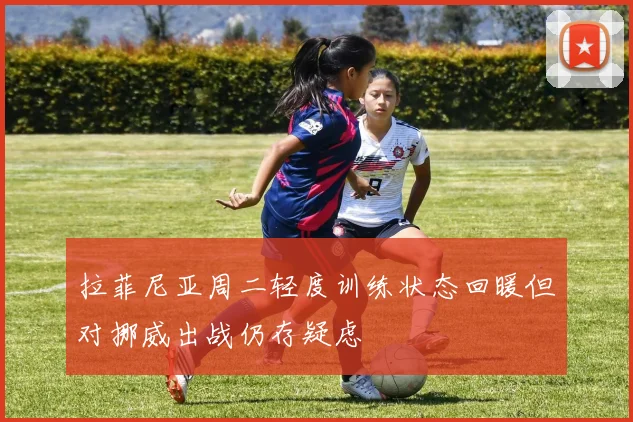 拉菲尼亚周二轻度训练状态回暖但对挪威出战仍存疑虑