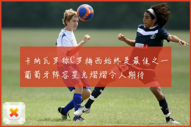 卡纳瓦罗称C罗梅西始终是最佳之一葡萄牙阵容星光熠熠令人期待