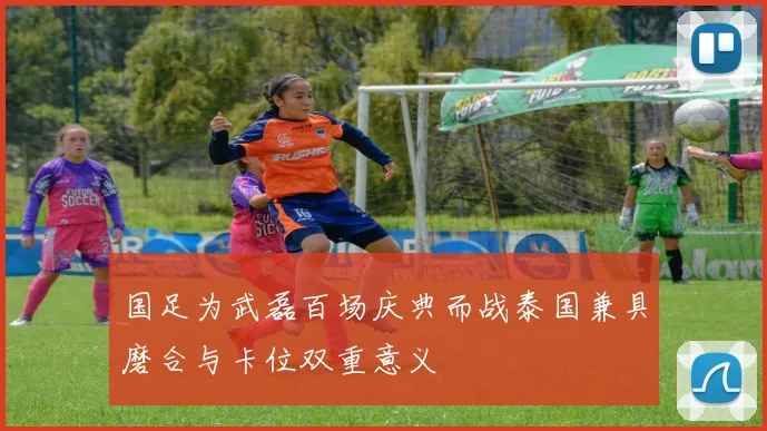 国足为武磊百场庆典而战泰国兼具磨合与卡位双重意义