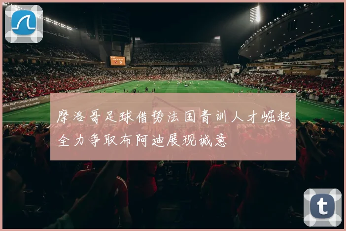 摩洛哥足球借势法国青训人才崛起全力争取布阿迪展现诚意