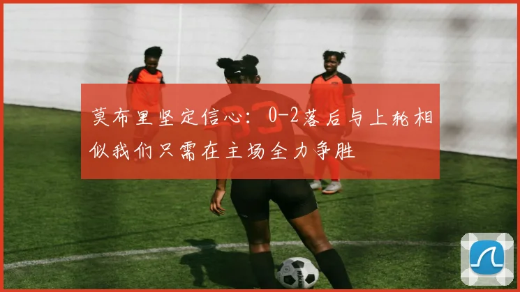 莫布里坚定信心：0-2落后与上轮相似我们只需在主场全力争胜