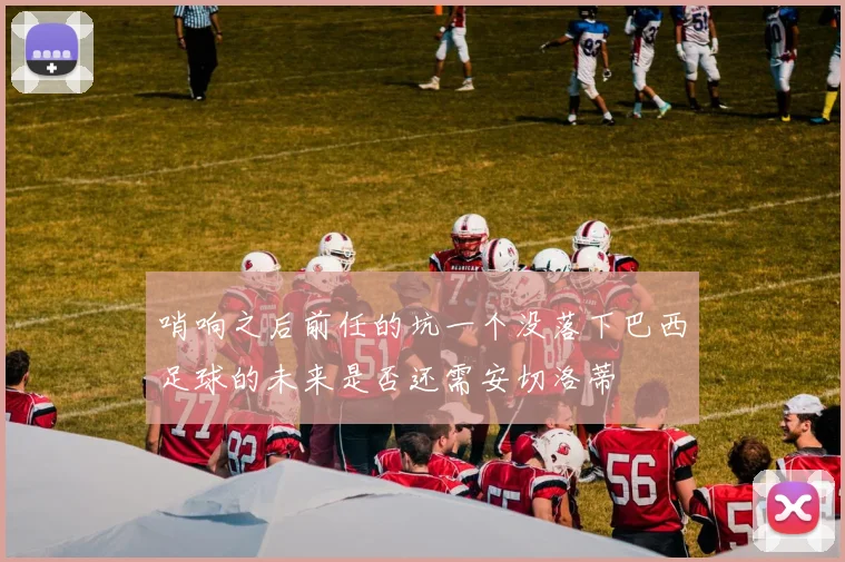 哨响之后前任的坑一个没落下巴西足球的未来是否还需安切洛蒂