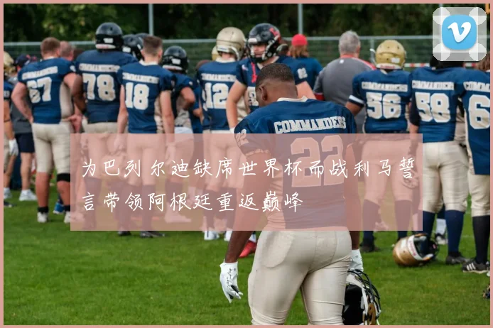为巴列尔迪缺席世界杯而战利马誓言带领阿根廷重返巅峰