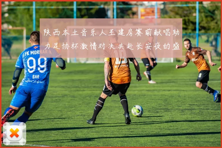 陕西本土音乐人王建房赛前献唱助力足协杯激情对决共赴长安夜的盛宴