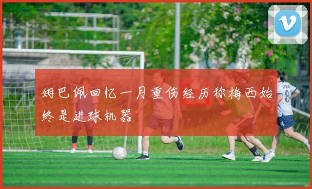 姆巴佩回忆一月重伤经历称梅西始终是进球机器