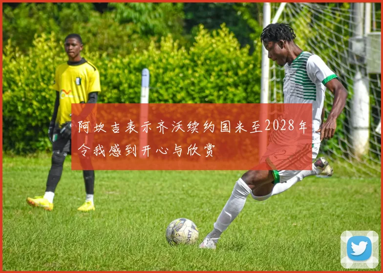 阿坎吉表示齐沃续约国米至2028年令我感到开心与欣赏