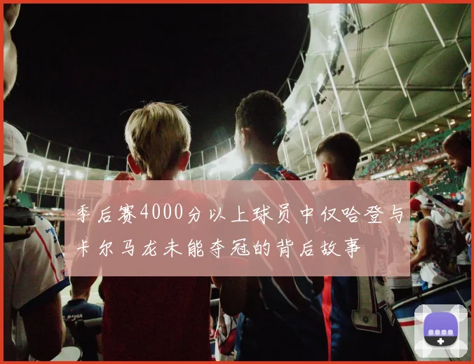 季后赛4000分以上球员中仅哈登与卡尔马龙未能夺冠的背后故事