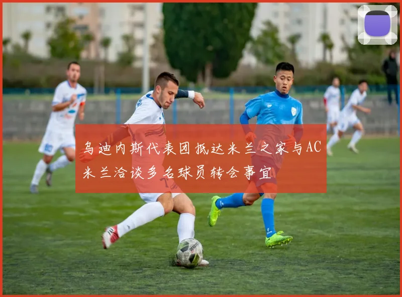 乌迪内斯代表团抵达米兰之家与AC米兰洽谈多名球员转会事宜