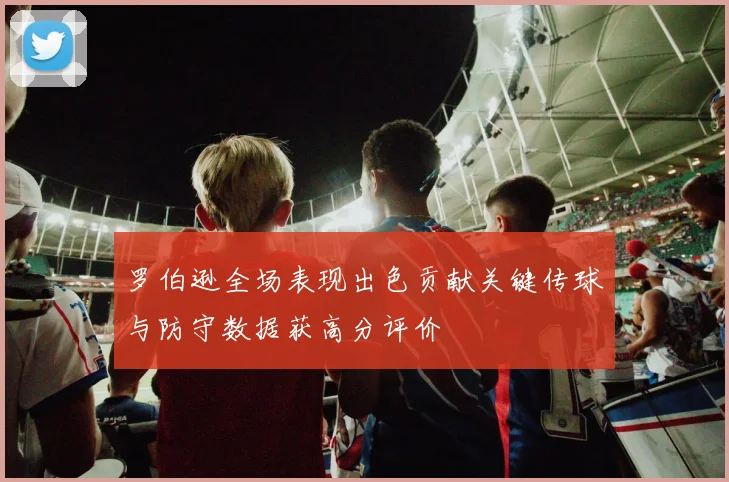 罗伯逊全场表现出色贡献关键传球与防守数据获高分评价
